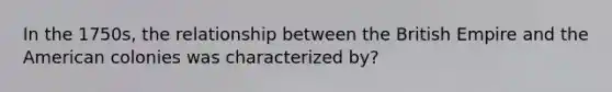 In the 1750s, the relationship between the British Empire and the American colonies was characterized by?