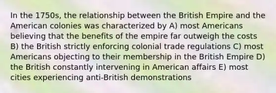 In the 1750s, the relationship between the British Empire and the American colonies was characterized by A) most Americans believing that the benefits of the empire far outweigh the costs B) the British strictly enforcing colonial trade regulations C) most Americans objecting to their membership in the British Empire D) the British constantly intervening in American affairs E) most cities experiencing anti-British demonstrations