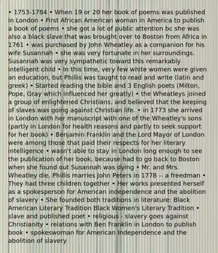 • 1753-1784 • When 19 or 20 her book of poems was published in London • First African American woman in America to publish a book of poems • she got a lot of public attention bc she was also a black slave that was brought over to Boston from Africa in 1761 • was purchased by John Wheatley as a companion for his wife Susannah • she was very fortunate in her surroundings. Susannah was very sympathetic toward this remarkably intelligent child • In this time, very few white women were given an education, but Phillis was taught to read and write (latin and greek) • Started reading the bible and 3 English poets (Milton, Pope, Gray which influenced her greatly) • the Wheatleys joined a group of enlightened Christians, and believed that the keeping of slaves was going against Christian life. • in 1773 she arrived in London with her manuscript with one of the Wheatley's sons (partly in London for health reasons and partly to seek support for her book) • Benjamin Franklin and the Lord Mayor of London were among those that paid their respects for her literary intelligence • wasn't able to stay in London long enough to see the publication of her book, because had to go back to Boston when she found out Susannah was dying • Mr. and Mrs. Wheatley die, Phillis marries John Peters in 1778 -- a freedman • They had three children together • Her works presented herself as a spokesperson for American independence and the abolition of slavery • She founded both traditions in literature: Black American Literary Tradition Black Women's Literary Tradition • slave and published poet • religious - slavery goes against Christianity • relations with Ben Franklin in London to publish book • spokeswoman for American Independence and the abolition of slavery