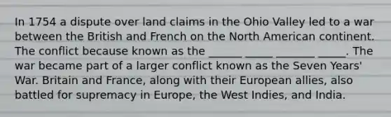 In 1754 a dispute over land claims in the Ohio Valley led to a war between the British and French on the North American continent. The conflict because known as the ______ _____ _______ _____. The war became part of a larger conflict known as the Seven Years' War. Britain and France, along with their European allies, also battled for supremacy in Europe, the West Indies, and India.