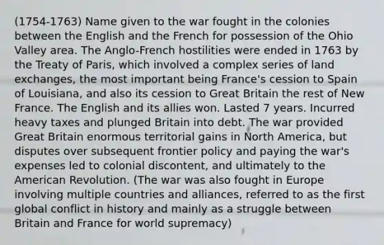 (1754-1763) Name given to the war fought in the colonies between the English and the French for possession of the Ohio Valley area. The Anglo-French hostilities were ended in 1763 by the Treaty of Paris, which involved a complex series of land exchanges, the most important being France's cession to Spain of Louisiana, and also its cession to Great Britain the rest of New France. The English and its allies won. Lasted 7 years. Incurred heavy taxes and plunged Britain into debt. The war provided Great Britain enormous territorial gains in North America, but disputes over subsequent frontier policy and paying the war's expenses led to colonial discontent, and ultimately to the American Revolution. (The war was also fought in Europe involving multiple countries and alliances, referred to as the first global conflict in history and mainly as a struggle between Britain and France for world supremacy)