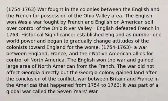 (1754-1763) War fought in the colonies between the English and the French for possession of the Ohio Valley area. The English won.Was a war fought by French and English on American soil over control of the Ohio River Valley-- English defeated French in 1763. Historical Significance: established England as number one world power and began to gradually change attitudes of the colonists toward England for the worse. (1754-1763)- a war between England, France, and their Native American allies for control of North America. The English won the war and gained large area of North American from the French. The war did not affect Georgia directly but the Georgia colony gained land after the conclusion of the conflict. war between Britain and France in the Americas that happened from 1754 to 1763; it was part of a global war called the Seven Years' War