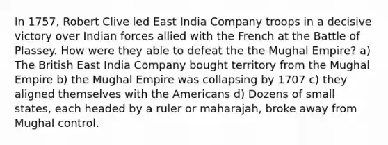 In 1757, Robert Clive led East India Company troops in a decisive victory over Indian forces allied with the French at the Battle of Plassey. How were they able to defeat the the Mughal Empire? a) The British East India Company bought territory from the Mughal Empire b) the Mughal Empire was collapsing by 1707 c) they aligned themselves with the Americans d) Dozens of small states, each headed by a ruler or maharajah, broke away from Mughal control.