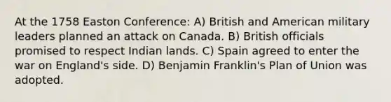 At the 1758 Easton Conference: A) British and American military leaders planned an attack on Canada. B) British officials promised to respect Indian lands. C) Spain agreed to enter the war on England's side. D) Benjamin Franklin's Plan of Union was adopted.