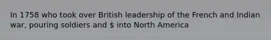 In 1758 who took over British leadership of the French and Indian war, pouring soldiers and  into North America