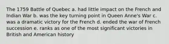 The 1759 Battle of Quebec a. had little impact on the French and Indian War b. was the key turning point in Queen Anne's War c. was a dramatic victory for the French d. ended the war of French succession e. ranks as one of the most significant victories in British and American history