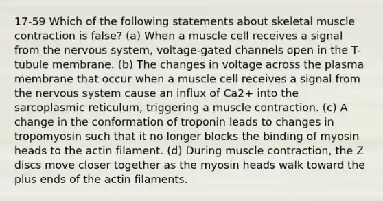 17-59 Which of the following statements about skeletal muscle contraction is false? (a) When a muscle cell receives a signal from the nervous system, voltage-gated channels open in the T-tubule membrane. (b) The changes in voltage across the plasma membrane that occur when a muscle cell receives a signal from the nervous system cause an influx of Ca2+ into the sarcoplasmic reticulum, triggering a muscle contraction. (c) A change in the conformation of troponin leads to changes in tropomyosin such that it no longer blocks the binding of myosin heads to the actin filament. (d) During muscle contraction, the Z discs move closer together as the myosin heads walk toward the plus ends of the actin filaments.