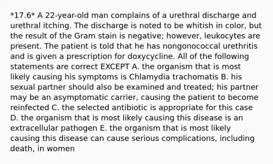 *17.6* A 22-year-old man complains of a urethral discharge and urethral itching. The discharge is noted to be whitish in color, but the result of the Gram stain is negative; however, leukocytes are present. The patient is told that he has nongonococcal urethritis and is given a prescription for doxycycline. All of the following statements are correct EXCEPT A. the organism that is most likely causing his symptoms is Chlamydia trachomatis B. his sexual partner should also be examined and treated; his partner may be an asymptomatic carrier, causing the patient to become reinfected C. the selected antibiotic is appropriate for this case D. the organism that is most likely causing this disease is an extracellular pathogen E. the organism that is most likely causing this disease can cause serious complications, including death, in women