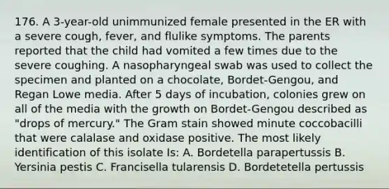 176. A 3-year-old unimmunized female presented in the ER with a severe cough, fever, and flulike symptoms. The parents reported that the child had vomited a few times due to the severe coughing. A nasopharyngeal swab was used to collect the specimen and planted on a chocolate, Bordet-Gengou, and Regan Lowe media. After 5 days of incubation, colonies grew on all of the media with the growth on Bordet-Gengou described as "drops of mercury." The Gram stain showed minute coccobacilli that were calalase and oxidase positive. The most likely identification of this isolate Is: A. Bordetella parapertussis B. Yersinia pestis C. Francisella tularensis D. Bordetetella pertussis