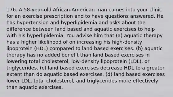 176. A 58-year-old African-American man comes into your clinic for an exercise prescription and to have questions answered. He has hypertension and hyperlipidemia and asks about the difference between land based and aquatic exercises to help with his hyperlipidemia. You advise him that (a) aquatic therapy has a higher likelihood of on increasing his high-density lipoprotein (HDL) compared to land based exercises. (b) aquatic therapy has no added benefit than land based exercises in lowering total cholesterol, low-density lipoprotein (LDL), or triglycerides. (c) land based exercises decrease HDL to a greater extent than do aquatic based exercises. (d) land based exercises lower LDL, total cholesterol, and triglycerides more effectively than aquatic exercises.