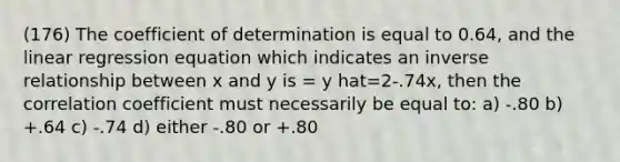 (176) The coefficient of determination is equal to 0.64, and the linear regression equation which indicates an <a href='https://www.questionai.com/knowledge/kc6KNK1VxL-inverse-relation' class='anchor-knowledge'>inverse relation</a>ship between x and y is = y hat=2-.74x, then the correlation coefficient must necessarily be equal to: a) -.80 b) +.64 c) -.74 d) either -.80 or +.80