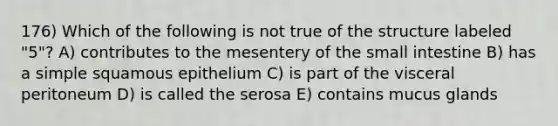 176) Which of the following is not true of the structure labeled "5"? A) contributes to the mesentery of <a href='https://www.questionai.com/knowledge/kt623fh5xn-the-small-intestine' class='anchor-knowledge'>the small intestine</a> B) has a simple squamous epithelium C) is part of the visceral peritoneum D) is called the serosa E) contains mucus glands