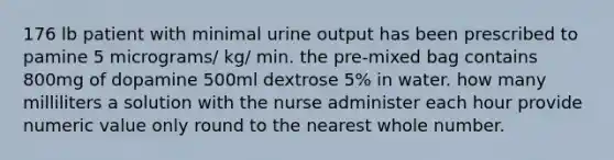 176 lb patient with minimal urine output has been prescribed to pamine 5 micrograms/ kg/ min. the pre-mixed bag contains 800mg of dopamine 500ml dextrose 5% in water. how many milliliters a solution with the nurse administer each hour provide numeric value only round to the nearest whole number.