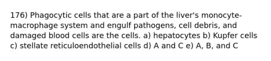 176) Phagocytic cells that are a part of the liver's monocyte-macrophage system and engulf pathogens, cell debris, and damaged blood cells are the cells. a) hepatocytes b) Kupfer cells c) stellate reticuloendothelial cells d) A and C e) A, B, and C