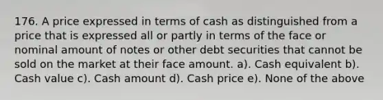 176. A price expressed in terms of cash as distinguished from a price that is expressed all or partly in terms of the face or nominal amount of notes or other debt securities that cannot be sold on the market at their face amount. a). Cash equivalent b). Cash value c). Cash amount d). Cash price e). None of the above