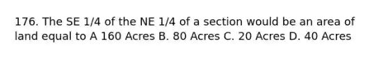 176. The SE 1/4 of the NE 1/4 of a section would be an area of land equal to A 160 Acres B. 80 Acres C. 20 Acres D. 40 Acres