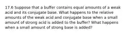 17.6 Suppose that a buffer contains equal amounts of a weak acid and its conjugate base. What happens to the relative amounts of the weak acid and conjugate base when a small amount of strong acid is added to the buffer? What happens when a small amount of strong base is added?