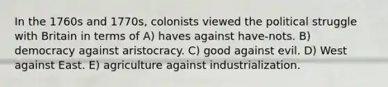 In the 1760s and 1770s, colonists viewed the political struggle with Britain in terms of A) haves against have-nots. B) democracy against aristocracy. C) good against evil. D) West against East. E) agriculture against industrialization.