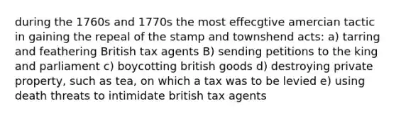 during the 1760s and 1770s the most effecgtive amercian tactic in gaining the repeal of the stamp and townshend acts: a) tarring and feathering British tax agents B) sending petitions to the king and parliament c) boycotting british goods d) destroying private property, such as tea, on which a tax was to be levied e) using death threats to intimidate british tax agents