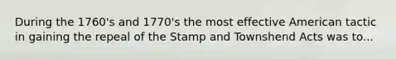 During the 1760's and 1770's the most effective American tactic in gaining the repeal of the Stamp and Townshend Acts was to...