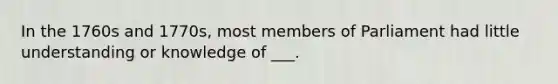 In the 1760s and 1770s, most members of Parliament had little understanding or knowledge of ___.