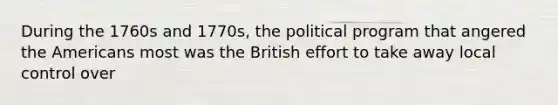 During the 1760s and 1770s, the political program that angered the Americans most was the British effort to take away local control over