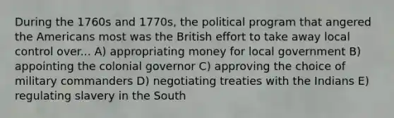 During the 1760s and 1770s, the political program that angered the Americans most was the British effort to take away local control over... A) appropriating money for local government B) appointing the colonial governor C) approving the choice of military commanders D) negotiating treaties with the Indians E) regulating slavery in the South