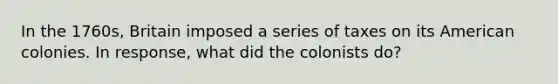 In the 1760s, Britain imposed a series of taxes on its American colonies. In response, what did the colonists do?