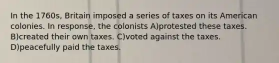 In the 1760s, Britain imposed a series of taxes on its American colonies. In response, the colonists A)protested these taxes. B)created their own taxes. C)voted against the taxes. D)peacefully paid the taxes.