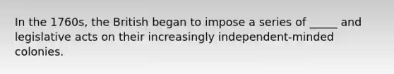 In the 1760s, the British began to impose a series of _____ and legislative acts on their increasingly independent-minded colonies.