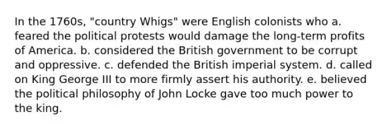 In the 1760s, "country Whigs" were English colonists who a. feared the political protests would damage the long-term profits of America. b. considered the British government to be corrupt and oppressive. c. defended the British imperial system. d. called on King George III to more firmly assert his authority. e. believed the political philosophy of John Locke gave too much power to the king.