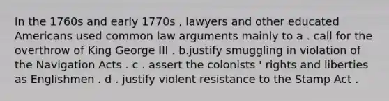 In the 1760s and early 1770s , lawyers and other educated Americans used common law arguments mainly to a . call for the overthrow of King George III . b.justify smuggling in violation of the Navigation Acts . c . assert the colonists ' rights and liberties as Englishmen . d . justify violent resistance to the Stamp Act .