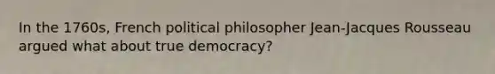 In the 1760s, French political philosopher Jean-Jacques Rousseau argued what about true democracy?