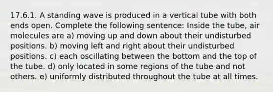 17.6.1. A standing wave is produced in a vertical tube with both ends open. Complete the following sentence: Inside the tube, air molecules are a) moving up and down about their undisturbed positions. b) moving left and right about their undisturbed positions. c) each oscillating between the bottom and the top of the tube. d) only located in some regions of the tube and not others. e) uniformly distributed throughout the tube at all times.