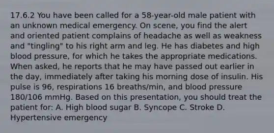 17.6.2 You have been called for a​ 58-year-old male patient with an unknown medical emergency. On​ scene, you find the alert and oriented patient complains of headache as well as weakness and​ "tingling" to his right arm and leg. He has diabetes and high blood​ pressure, for which he takes the appropriate medications. When​ asked, he reports that he may have passed out earlier in the​ day, immediately after taking his morning dose of insulin. His pulse is​ 96, respirations 16​ breaths/min, and blood pressure​ 180/106 mmHg. Based on this​ presentation, you should treat the patient​ for: A. High blood sugar B. Syncope C. Stroke D. Hypertensive emergency