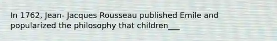 In 1762, Jean- Jacques Rousseau published Emile and popularized the philosophy that children___