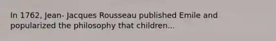 In 1762, Jean- Jacques Rousseau published Emile and popularized the philosophy that children...