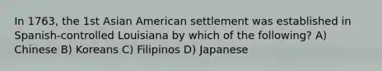 In 1763, the 1st Asian American settlement was established in Spanish-controlled Louisiana by which of the following? A) Chinese B) Koreans C) Filipinos D) Japanese