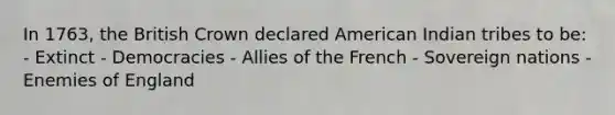 In 1763, the British Crown declared American Indian tribes to be: - Extinct - Democracies - Allies of the French - Sovereign nations -Enemies of England