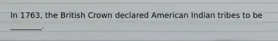 In 1763, the British Crown declared American Indian tribes to be ________.