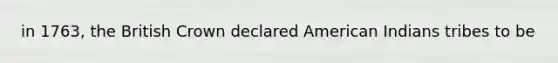 in 1763, the British Crown declared American Indians tribes to be