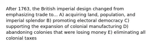 After 1763, the British imperial design changed from emphasizing trade to... A) acquiring land, population, and imperial splendor B) promoting electoral democracy C) supporting the expansion of colonial manufacturing D) abandoning colonies that were losing money E) eliminating all colonial taxes