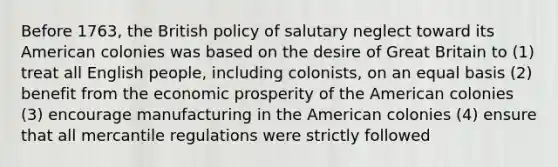 Before 1763, the British policy of salutary neglect toward its American colonies was based on the desire of Great Britain to (1) treat all English people, including colonists, on an equal basis (2) benefit from the economic prosperity of the American colonies (3) encourage manufacturing in the American colonies (4) ensure that all mercantile regulations were strictly followed