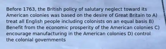 Before 1763, the British policy of salutary neglect toward its American colonies was based on the desire of Great Britain to A) treat all English people including colonists on an equal basis B) Benefit from the economic prosperity of the American colonies C) encourage manufacturing in the American colonies D) control the colonial governments