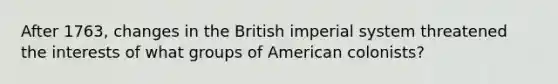 After 1763, changes in the British imperial system threatened the interests of what groups of American colonists?