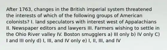 After 1763, changes in the British imperial system threatened the interests of which of the following groups of American colonists? I. land speculators with interest west of Appalachians II. Newspaper editors and lawyers III. Farmers wishing to settle in the Ohio River valley IV. Boston smugglers a) III only b) IV only C) I and III only d) I, III, and IV only e) I, II, III, and IV