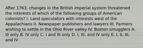 After 1763, changes in the British imperial system threatened the interests of which of the following groups of American colonists? I. Land speculators with interests west of the Appalachians II. Newspaper publishers and lawyers III. Farmers wishing to settle in the Ohio River valley IV. Boston smugglers A. III only B. IV only C. I and III only D. I, III, and IV only E. I, II, III, and IV