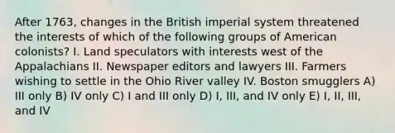 After 1763, changes in the British imperial system threatened the interests of which of the following groups of American colonists? I. Land speculators with interests west of the Appalachians II. Newspaper editors and lawyers III. Farmers wishing to settle in the Ohio River valley IV. Boston smugglers A) III only B) IV only C) I and III only D) I, III, and IV only E) I, II, III, and IV