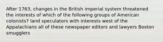 After 1763, changes in the British imperial system threatened the interests of which of the following groups of American colonists? land speculators with interests west of the Appalachians all of these newspaper editors and lawyers Boston smugglers