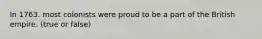 In 1763. most colonists were proud to be a part of the British empire. (true or false)